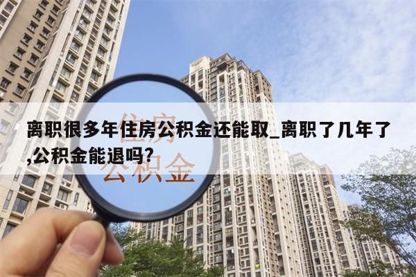 离职很多年住房公积金还能取_离职了几年了,公积金能退吗?